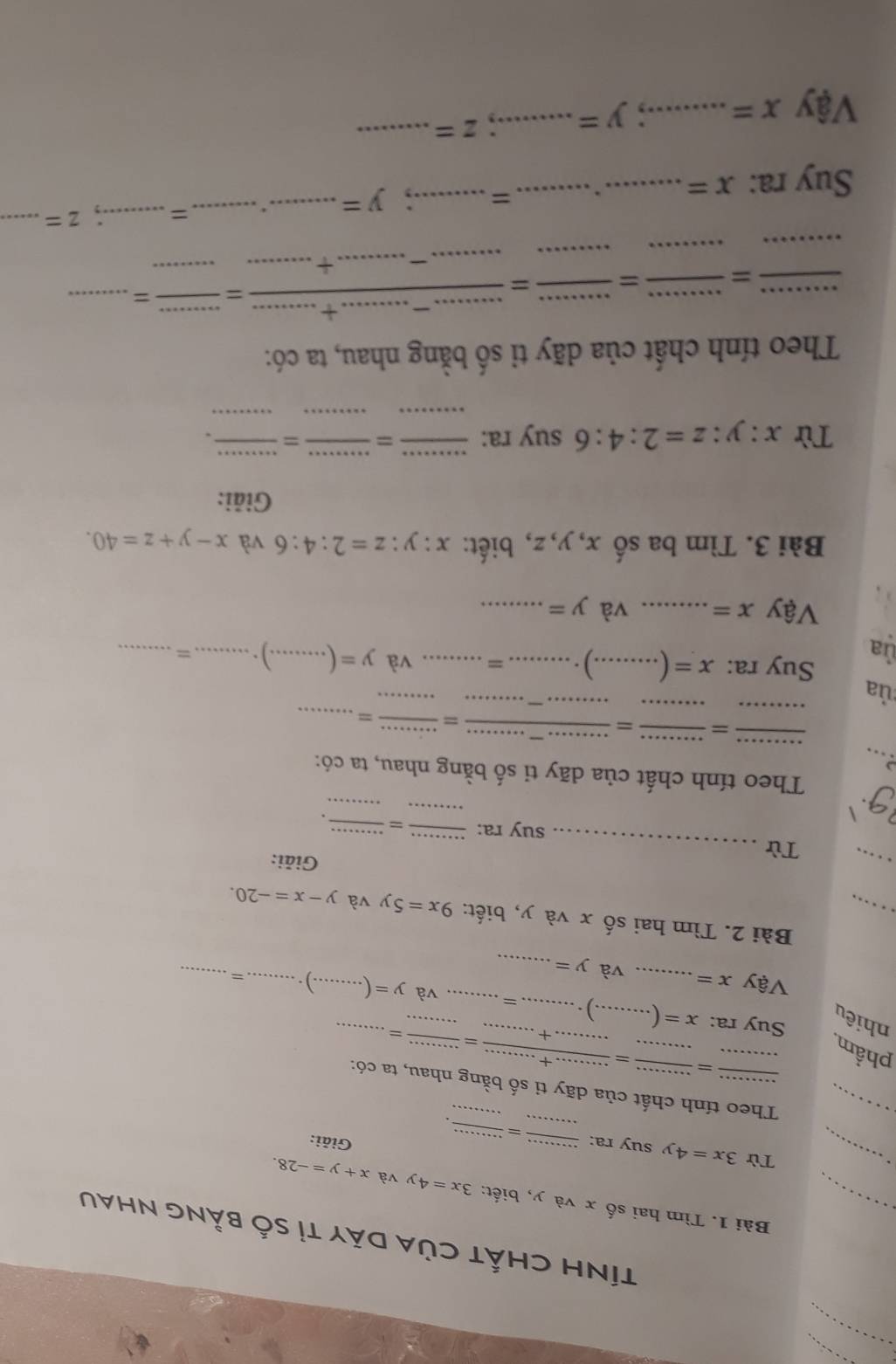 TíNH CHấT CủA Dãy tỉ số bằng Nhau 
_Bài 1. Tìm hai số x và y, biết: 3x=4y và x+y=-28. 
_ 
_Từ 3x=4y suy ra: _  
Giải: 
_  
_Theo tính chất của dãy ti số bằng nhau, ta có: 
phẩm_ 
_= _  (+.........)/·s  = 
Suy ra: 
nhiêu x= _  _) ._ _= __và y=(...) __ _=_ 
Vậy x= và y= _ 
_ 
Bài 2. Tìm hai số x và y, biết: 9x=5y và y-x=-20. 
_ 
_ 
Từ 
Giải: 
suy ra:_ 
_ 
91 
_ 
_ 
. 
Theo tính chất của dãy tỉ số bằng nhau, ta có: 
_. . 
__= __ = frac .............= (...)/·s ... = ____ 
ủa 
ủa 
Suy ra: x= _.) _= _và y=(....)). __ = _ 
Vậy x= _ và y= _ 
Bài 3. Tìm ba số x, y, z, biết: x:y:z=2:4:6 và x-y+z=40. 
Giải: 
Từ x:y:z=2:4:6 suy ra: 
_=_ 
_ 
__ 
Theo tính chất của dãy tỉ số bằng nhau, ta có: 
_ 
_=_ 
_= 
_ 
_ 
_ 
= _ frac ...-........+......=frac  ____ =_ 
Suy ra: x= _._ = _. y= _._ =_ .; z= _ 
Vậy x= _.; y= _.. z= _