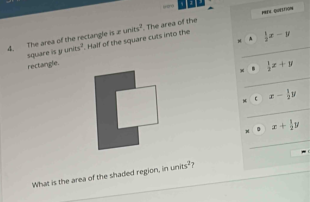 Intro 1 2 3
4. The area of the rectangle is units^2. The area of the PREV, QUESTION
× A
square S yunits^2. Half of the square cuts into the
rectangle.  1/2 x-y
x B  1/2 x+y
× C x- 1/2 y
× D x+ 1/2 y
(
What is the area of the shaded region, in units^2 ?