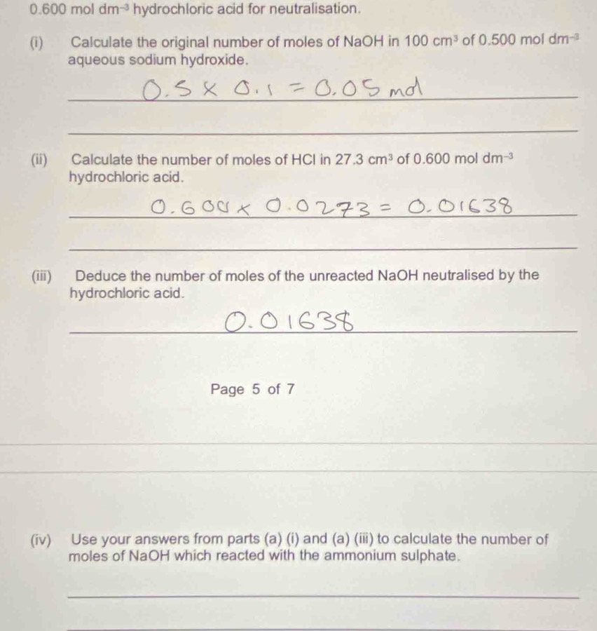 0.600moldm^(-3) hydrochloric acid for neutralisation. 
(i) Calculate the original number of moles of NaOH in 100cm^3 of 0.500mc dm^(-3)
aqueous sodium hydroxide. 
_ 
_ 
(ii) Calculate the number of moles of HCl in 27.3cm^3 of 0.600 mol dm^(-3)
hydrochloric acid. 
_ 
_ 
(iii) Deduce the number of moles of the unreacted NaOH neutralised by the 
hydrochloric acid. 
_ 
Page 5 of 7 
_ 
_ 
_ 
_ 
_ 
_ 
(iv) Use your answers from parts (a) (i) and (a) (iii) to calculate the number of 
moles of NaOH which reacted with the ammonium sulphate. 
_