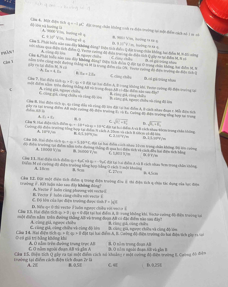 Một điện tích q=-1mu C đặt trong chân không sinh ra điện trường tại một điểm cách nó 1 m có
độ lớn và hướng là A. 9000 V/m, hướng về q.
B. 900( V/m, hướng ra xa q.
C. 9.10^9 V/m, hướng về q. D. 9.10^9V/m , hướng ra xa q.
Câu 5. Phát biểu nào sau đây không đúng? Điện tích điểm Q đặt trong chân không, hai điểm M, N đối xứng
phăn i A. cùng độ lớn
với nhau qua điện tích điểm Q. Vectơ cường độ điện trường do điện tích Q gây ra tại điểm M, N có
B. ngược chiều C. cùng chiều
Câu 1 D. có giá trùng nhau
Câu 6.Phát biểu nào sau đây không đúng? Điện tích điểm Q đặt tại O trong chân không, hai điểm M, N
gây ra tại điểm M, N có
tnằm trên cùng một đường thẳng và M là trung điểm của ON. Vectơ cường độ điện trường do điện tích Q
A. E_M=4.E_N B. E_M=2.E_N C. cùng chiều D. có giá trùng nhau
một điểm nằm trên đường thắng AB và trong đoạn AB có đặc điểm nào sau đây? Câu 7. Hai điện tích q_1>0;q_2<0</tex> đặt tại hai điểm A, B trong không khí. Vectơ cường độ điện trường tại
C A. cùng giá, ngược chiều B. cùng giá, cùng chiều
C. cùng giá, cùng chiều và cùng độ lớn D. cùng giá, ngược chiều và cùng độ lớn
Câu 8. Hai điện tích q1, q2 cùng dấu và cùng độ lớn đặt tại hai điểm A, B cách nhau đoạn r. Mỗi điện tích
diểm AB là
gây ra tại trung điểm AB một cường độ điện trường E_1 E2. Cường độ điện trường tổng hợp tại trung
A. E_1+E_2 B. 0 C. sqrt (E_1)^2+E_2^2 D. sqrt(E_1)+E_2
Câu 9. Hai điện tích điểm q_1=-10^(-6)vaq_2=10^(-6)C đặt tại hai điểm A và B cách nhau 40cm trong chân không.
Cường độ điện trường tổng hợp tại điểm N cách A 20cm và cách B 60cm có độ lớn 2.10^5V/m D. 2,5.10⁵/m
A. 10^5V/ m B. 0,5.10⁵V/m C. :
Câu 10. Hai điện tích q_1=q_2=5.10^(-9)C , đặt tại hai điểm cách nhau 10 cm trong chân không. Độ lớn cường
độ điện trường tại điểm nằm trên đường thẳng đi qua hai điện tích và cách đều hai điện tích bằng
A. 18000 V/m B. 36000 V/m C. 1,800 V/m D. 0 V/m
Câu 11. Hai điện tích điểm q_1=4mu Cva q_2=-9mu C đặt tại hai điểm A và B cách nhau 9cm trong chân không.
Điểm M có cường độ điện trường tổng hợp bằng O cách B một khoảng C. 27cm D. 4,5cm
A. 18cm B. 9cm
Câu 12. Đặt một điện tích điểm q trong điện trường đều vector E thì điện tích q chịu tác dụng của lực điện
trường F . Kết luận nào sau đây không đúng?
A. Vectơ F luôn cùng phương với vectơ E
B. Vectơ F luôn cùng chiều với vectơ vector E
C. Độ lớn của lực điện trường được tính F=|q|E
D. Nếu q<0</tex> thì vectơ  luôn ngược chiều với vectơ E
Câu 13. Hai điện tích q_1>0;q_2<0</tex> đặt tại hai điểm A, B trong không khí. Vectơ cường độ điện trường tại
một điểm nằm trên đường thẳng AB và trong đoạn AB có đặc điểm nào sau đây?
A. cùng giá, ngược chiều B. cùng giá, cùng chiều
C. cùng giá, cùng chiều và cùng độ lớn D. cùng giá, ngược chiều và cùng độ lớn
Câu 14. Hai điện tích q_1>0;q_2>0 đặt tại hai điểm A, B. Cường độ điện trường do hai điện tích gây ra tại
O có giá trị bằng không khi
A. O nằm trên đường trung trực AB B. O nằm trong đoạn AB
C. O nằm ngoài đoạn AB và gần A D. O nằm ngoài đoạn AB và gần B
Câu 15. Điện tích Q gây ra tại một điểm cách nó khoảng r một cường độ điện trường E. Cường độ điện
trường tại điểm cách điện tích đoạn 2r là
A.2E B. 0,5E C. 4E D. 0,25E