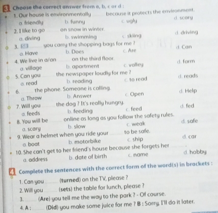 Choose the correct answer from a, b. c or d:
1. Our house is environmentally because it protects the environment.
a. friendly b. funny c. ugly d. scary
2. I like to go on snow in winter. d. driving
a. diving b. swimming c skiing
3. you carry the shopping bags for me ? d Can
a. Have b. Does c. Are
4. We live in a/an on the third floor.
a. village b. apartment c. valley d farm
5. Can you the newspaper loudly for me ? d reads
a. read b. reading c. to read
6. the phone. Someone is calling.
a. Throw b. Answer c Open d Help
7. Will you the dog ? It's really hungry. d. fed
a. feeds b. feeding c feed
8. You will be online as long as you follow the safety rules.
a. scary b. slow c. weak d. safe
9. Wear a helmet when you ride your _to be safe. d. car
a. boat b. motorbike c. ship
.
10. She can't get to her friend's house because she forgets her d. hobby
a. address b. date of birth c. name
Complete the sentences with the correct form of the word(s) in brackets :
1. Can you _(turned) on the TV, please ?
2. Will you_ (sets) the table for lunch, please ?
3. _(Are) you tell me the way to the park ? - Of course.
4. A ;_ (Did) you make some juice for me ? B : Sorry, I'll do it later.