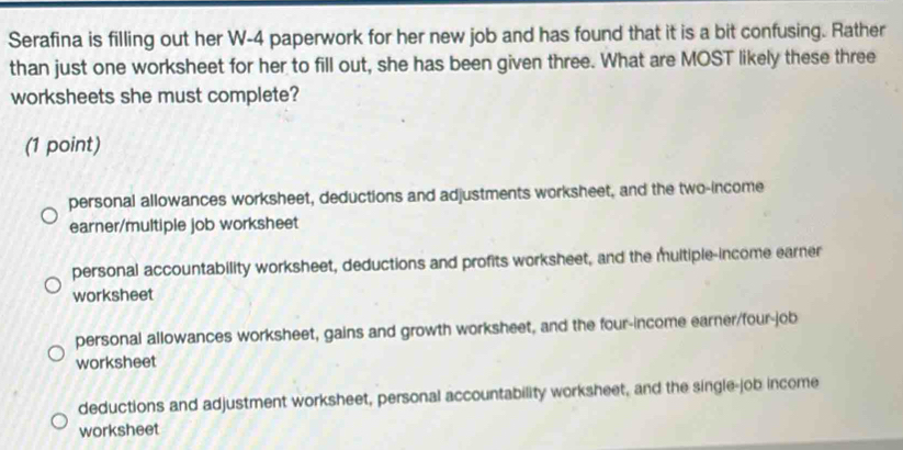 Serafina is filling out her W-4 paperwork for her new job and has found that it is a bit confusing. Rather
than just one worksheet for her to fill out, she has been given three. What are MOST likely these three
worksheets she must complete?
(1 point)
personal allowances worksheet, deductions and adjustments worksheet, and the two-income
earner/multiple job worksheet
personal accountability worksheet, deductions and profits worksheet, and the multiple-income earner
worksheet
personal allowances worksheet, gains and growth worksheet, and the four-income earner/four-job
worksheet
deductions and adjustment worksheet, personal accountability worksheet, and the single-job income
worksheet