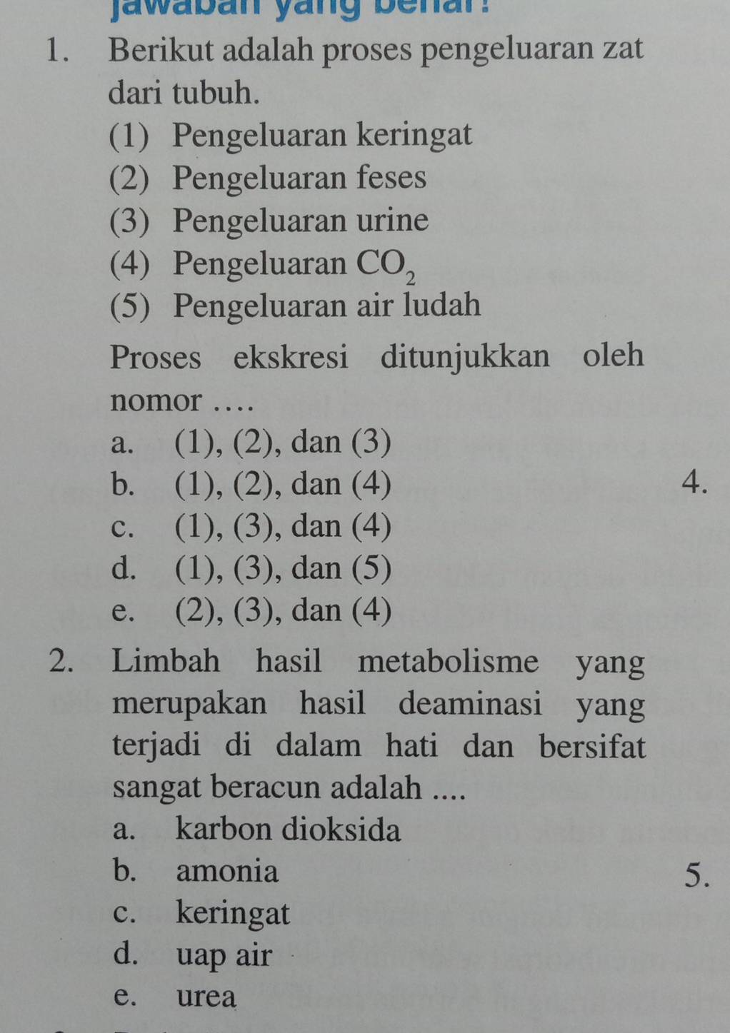 jawaban yang benar.
1. Berikut adalah proses pengeluaran zat
dari tubuh.
(1) Pengeluaran keringat
(2) Pengeluaran feses
(3) Pengeluaran urine
(4) Pengeluaran CO_2
(5) Pengeluaran air ludah
Proses ekskresi ditunjukkan oleh
nomor …
a. (1), (2), dan (3)
b. (1), (2), dan (4) 4.
c. (1), (3), dan (4)
d. (1), (3), dan (5)
e. (2), (3), dan (4)
2. Limbah hasil metabolisme yang
merupakan hasil deaminasi yang
terjadi di dalam hati dan bersifat
sangat beracun adalah ....
a. karbon dioksida
b. amonia 5.
c. keringat
d. uap air
e. urea