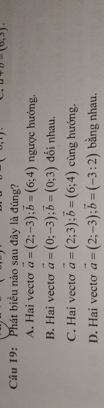 a+b=(0,3). 
Câu 19: Phát biểu nào sau đây là đúng?
A. Hai vecto vector a=(2;-3); vector b=(6;4) ngược hướng.
B. Hai vectơ vector a=(0;-3); vector b=(0;3) đối nhau.
C. Hai vectơ vector a=(2;3); vector b=(6;4) cùng hướng.
D. Hai vecto vector a=(2;-3); vector b=(-3:2) bằng nhau.