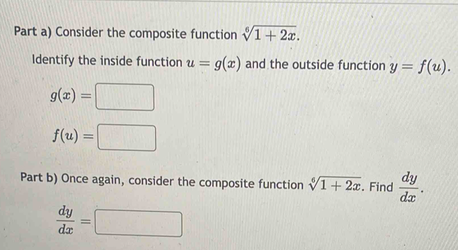 Part a) Consider the composite function sqrt[6](1+2x). 
Identify the inside function u=g(x) and the outside function y=f(u).
g(x)=□
f(u)=□
Part b) Once again, consider the composite function sqrt[6](1+2x). Find  dy/dx .
 dy/dx =□