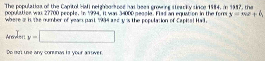 The population of the Capitol Hall neighborhood has been growing steadily since 1984. In 1987, the 
population was 27700 people. In 1994, it was 34000 people. Find an equation in the form y=mx+b, 
where æ is the number of years past 1984 and y is the population of Capitol Hall. 
Answler: y=□
Do not use any commas in your answer.