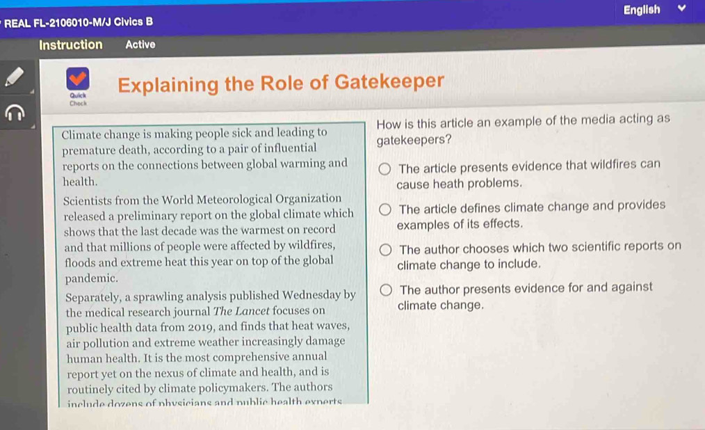 English
* REAL FL-2106010-M/J Civics B
Instruction Active
Quick Explaining the Role of Gatekeeper
Check
How is this article an example of the media acting as
Climate change is making people sick and leading to gatekeepers?
premature death, according to a pair of influential
reports on the connections between global warming and The article presents evidence that wildfires can
health.
cause heath problems.
Scientists from the World Meteorological Organization
released a preliminary report on the global climate which The article defines climate change and provides
shows that the last decade was the warmest on record examples of its effects.
and that millions of people were affected by wildfires, The author chooses which two scientific reports on
floods and extreme heat this year on top of the global climate change to include.
pandemic.
The author presents evidence for and against
Separately, a sprawling analysis published Wednesday by climate change.
the medical research journal The Lancet focuses on
public health data from 2019, and finds that heat waves,
air pollution and extreme weather increasingly damage
human health. It is the most comprehensive annual
report yet on the nexus of climate and health, and is
routinely cited by climate policymakers. The authors
include dozens of physicians and public health experts