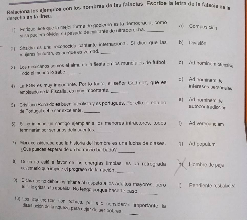 Relaciona los ejemplos con los nombres de las falacias. Escribe la letra de la falacia de la
derecha en la línea.
1) Enrique dice que la mejor forma de gobierno es la democracia, como
a) Composición
si se pudiera olvidar su pasado de militante de ultraderecha.
2) Shakira es una reconocida cantante internacional. Si dice que las b) División
mujeres facturan, es porque es verdad._
3) Los mexicanos somos el alma de la fiesta en los mundiales de futbol. c) Ad hominem ofensiva
Todo el mundo lo sabe._
d) Ad hominem de
4) La FGR es muy importante. Por lo tanto, el señor Godínez, que es
intereses personales
empleado de la Fiscalía, es muy importante._
e) Ad hominem de
5) Cristiano Ronaldo es buen futbolista y es portugués. Por ello, el equipo
autocontradicción
de Portugal debe ser excelente._
6) Si no impone un castigo ejemplar a los menores infractores, todos f) Ad verecundiam
terminarán por ser unos delincuentes._
7) Marx consideraba que la historia del hombre es una lucha de clases. g) Ad populum
¿Qué puedes esperar de un borracho barbado?_
8) Quien no está a favor de las energías limpias, es un retrograda h) Hombre de paja
_
cavernario que impide el progreso de la nación.
9) Dices que no debemos faltarle al respeto a los adultos mayores, pero i) Pendiente resbaladiza
sú sí le gritas a tu abuelita. No tengo porque hacerte caso._
10) Los izquierdistas son pobres, por ello consideran importante la
distribución de la riqueza para dejar de ser pobres.
_