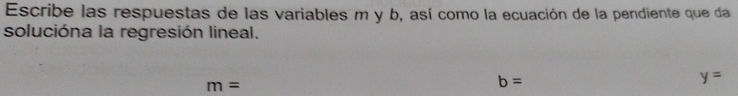 Escribe las respuestas de las variables m y b, así como la ecuación de la pendiente que da 
solucióna la regresión lineal.
m=
b=
y=