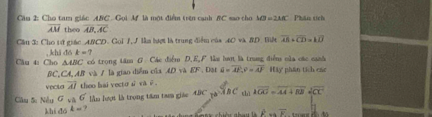 Cầu 2: Cho tam giác ABC. Gọi M là một điểm trên cạnh BC sao cho MB=2MC Phân tích
overline AM theo overline AB, overline AC. 
Cầu 3: Cho tứ giác ABCD. Gọi 1, J lần hượt là trung diểm của 40 và BD. Biệt overline AB+overline CD=koverline IJ
, khi dó k= ? 
Câu 4: Cho △ ABC có trọng tâm G Các điểm D. E,F lầu lượt là trung điểm mùa các cạnh
BC, CA, AB và / là giao diểm của 4D và EF. Đạt overline u=overline AE, overline v=overline AF Hảy phân tích các 
vecto overline AI theo hai vecto n va i . 
Câu 5: Nều G_VAG lần lượt là trọng tâm tam giác ABC ya!= ABC chì lambda overline GG=overline AA+vector BB+vector CC
khi đó k= ? 
da ng n mợ c chiều nhau là vector F overline F E tromt Bó đô