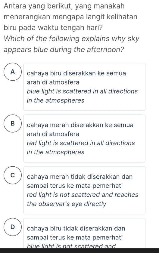 Antara yang berikut, yang manakah
menerangkan mengapa langit kelihatan
biru pada waktu tengah hari?
Which of the following explains why sky
appears blue during the afternoon?
A cahaya biru diserakkan ke semua
arah di atmosfera
blue light is scattered in all directions
in the atmospheres
B cahaya merah diserakkan ke semua
arah di atmosfera
red light is scattered in all directions
in the atmospheres
C cahaya merah tidak diserakkan dan
sampai terus ke mata pemerhati
red light is not scattered and reaches
the observer's eye directly
D cahaya biru tidak diserakkan dan
sampai terus ke mata pemerhati
blue light is not scattered and .