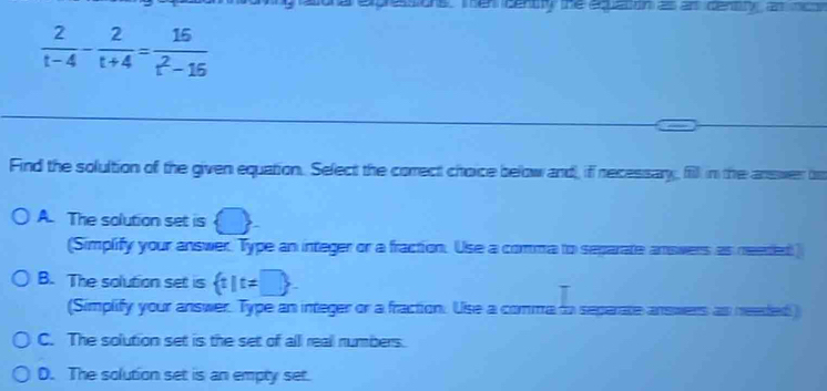  2/t-4 - 2/t+4 = 16/t^2-16 
Find the solultion of the given equation. Select the comect choice below and, if recessary, fill in the answer to
A. The solution set is
(Simplify your answer. Type an integer or a fraction. Use a comma to separate answers as neered
B. The solution set is  t|t!= □ . 
(Simplify your answer. Type an integer or a fraction. Use a comma to seperate answers as needed)
C. The solution set is the set of all reall numbers.
D. The solution set is an empty set.