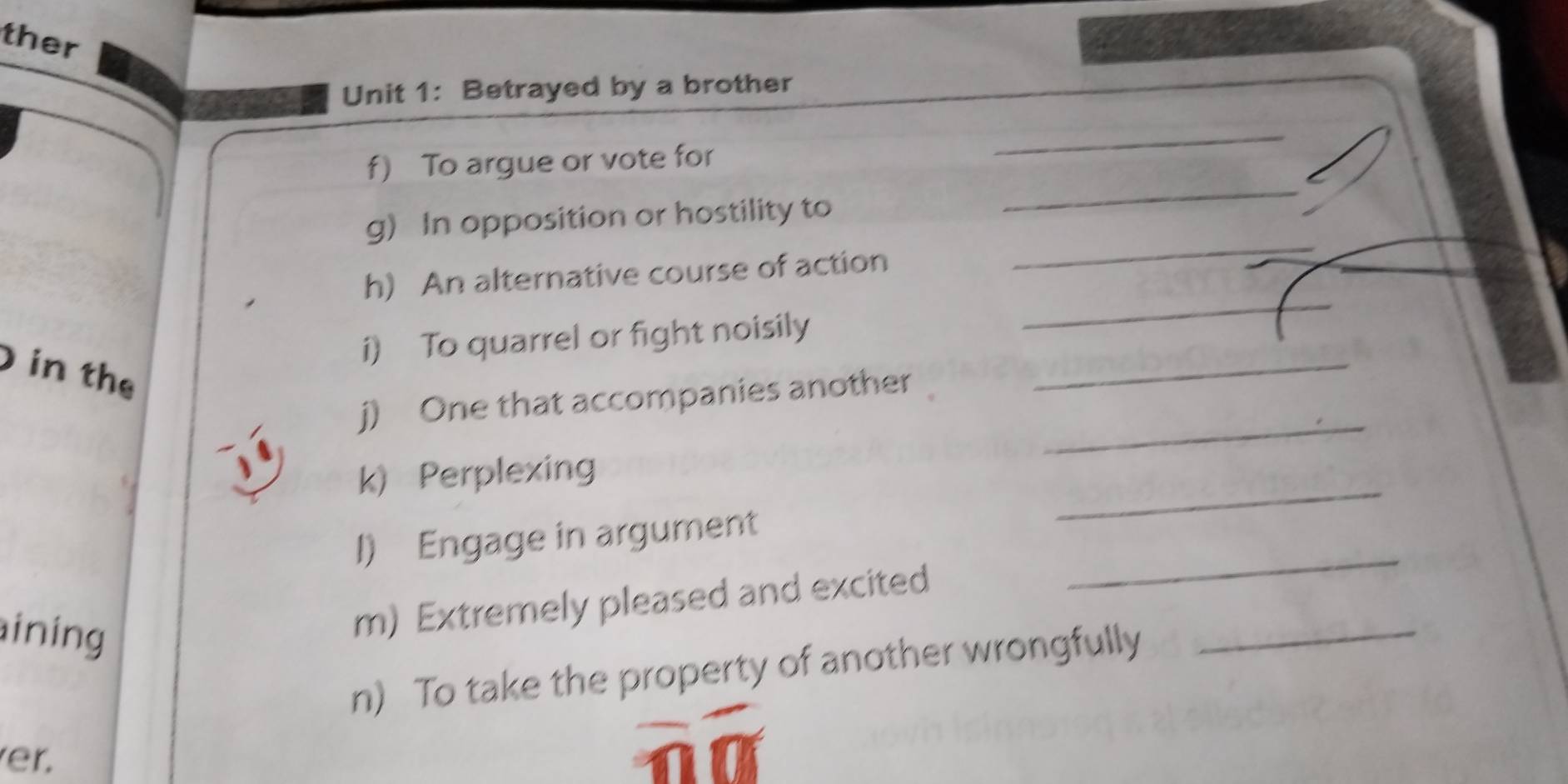 ther 
Unit 1: Betrayed by a brother 
_ 
_ 
f) To argue or vote for 
g) In opposition or hostility to 
_ 
h) An alternative course of action 
_ 
i) To quarrel or fight noisily 
in the 
_ 
_ 
j) One that accompanies another 
_ 
k) Perplexing 
_ 
I) Engage in argument 
ining 
_ 
m) Extremely pleased and excited 
n) To take the property of another wrongfully 
er.