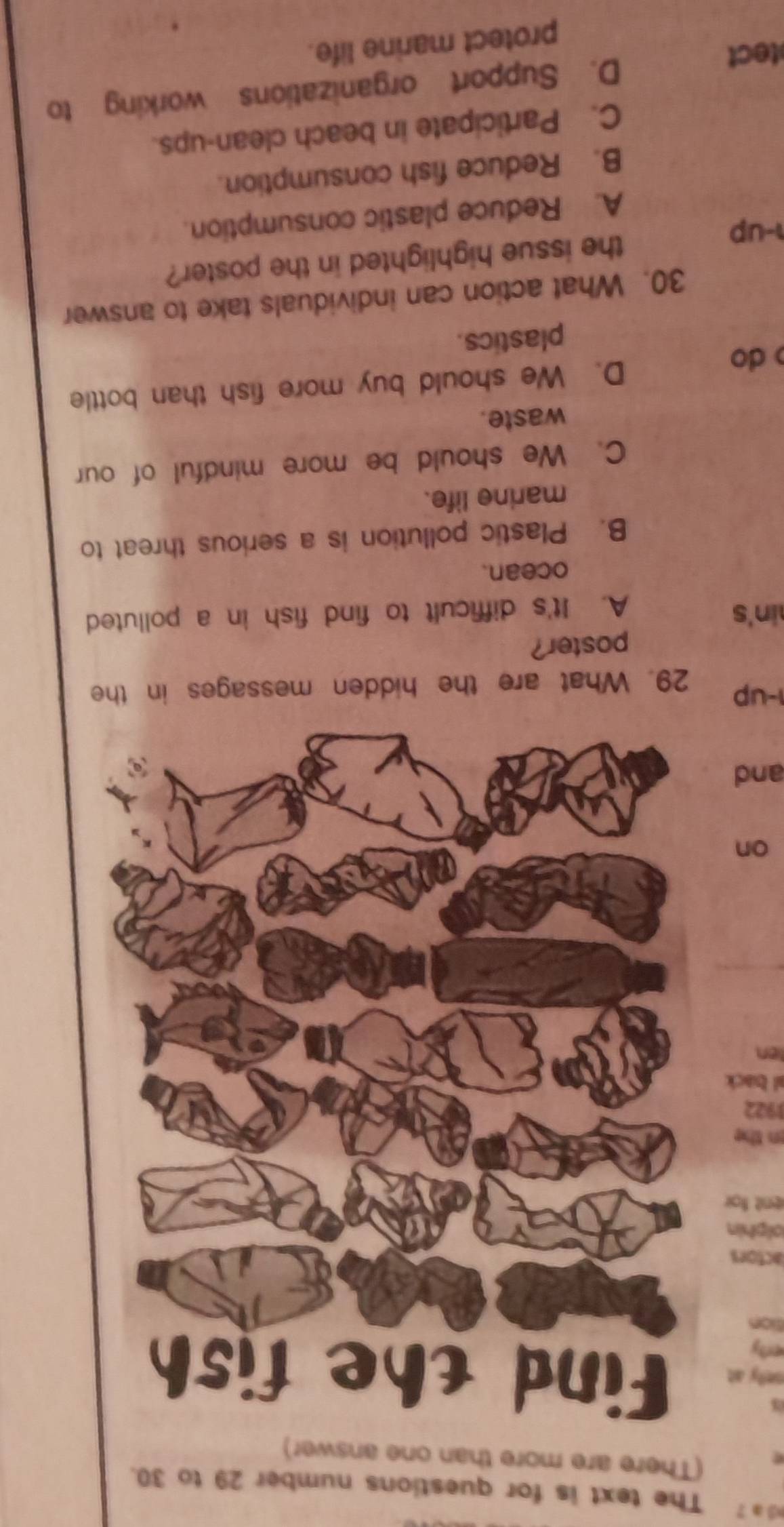 a 7 The text is for questions number 29 to 30.
a
nely at
erly
sion
lactors
olphin
ent for 
n the 
1922
al back
ten
_
on
and
1-up 29. What are the hidden messages in the
poster?
in's
A. It's difficult to find fish in a polluted
ocean.
B. Plastic pollution is a serious threat to
marine life.
C. We should be more mindful of our
waste.
do D. We should buy more fish than bottle
plastics.
30. What action can individuals take to answer
-up the issue highlighted in the poster?
A. Reduce plastic consumption.
B. Reduce fish consumption.
C. Participate in beach clean-ups.
tect D. Support organizations working to
protect marine life.