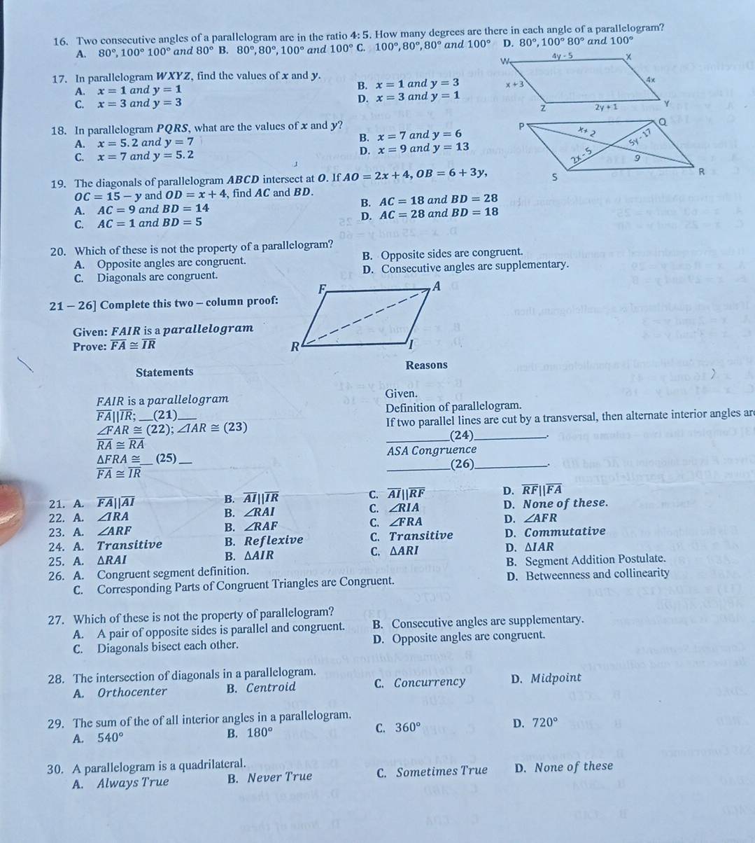 Two consecutive angles of a parallelogram are in the ratio 4:5. How many degrees are there in each angle of a parallelogram? and 100°
A. 80°,100°100° and 80° B. 80°,80°,100° and 100°C.100°,80°,80° and 100° D. 80°,100°80°
17. In parallelogram WXYZ, find the values of x and y. and y=3
A. x=1 and y=1 B. x=1
C. x=3 and y=3 D. x=3 and y=1
18. In parallelogram PQRS what are the values of x and y?
B. x=7
A. x=5.2 and y=7 and y=6
D. x=9
C. x=7 and y=5.2 and y=13
19. The diagonals of parallelogram ABCD intersect at O. If AO=2x+4,OB=6+3y,
OC=15-y and OD=x+4 find AC and BD.
B. AC=18
A. AC=9 and BD=14 and BD=28
C. AC=1 and BD=5 D. AC=28 and BD=18
20. Which of these is not the property of a parallelogram?
A. Opposite angles are congruent. B. Opposite sides are congruent.
C. Diagonals are congruent. D. Consecutive angles are supplementary.
21 - 26] Complete this two - column proof:
Given: FAIR is a parallelogram
Prove: overline FA≌ overline IR
Reasons
Statements
FAIR is a parallelogram
Given.
overline FA||overline IR; (21 Definition of parallelogram.
∠ FAR≌ (22);∠ IAR≌ (23) __ If two parallel lines are cut by a transversal, then alternate interior angles ar

overline RA≌ overline RA
_(24) .
△ FRA≌ _ (25) _ASA Congruence
overline FA≌ overline IR
_(26)_ .
B. overline AIparallel overline IR
C. overline AIparallel overline RF
D. overline RFparallel overline FA
21. A. overline FA||overline AI D. None of these.
B. ∠ RAI
C. ∠ RIA
22. A. ∠ IRA D. ∠ AFR
C.
23. A. ∠ ARF
B. ∠ RAF ∠ FRA
24. A. Transitive B. Reflexive C. Transitive D. Commutative
25. A. ΔRAI
B. △ AIR
C. △ ARI D. △ IAR
26. A. Congruent segment definition. B. Segment Addition Postulate.
C. Corresponding Parts of Congruent Triangles are Congruent. D. Betweenness and collinearity
27. Which of these is not the property of parallelogram?
A. A pair of opposite sides is parallel and congruent. B. Consecutive angles are supplementary.
C. Diagonals bisect each other. D. Opposite angles are congruent.
28. The intersection of diagonals in a parallelogram. D. Midpoint
A. Orthocenter B. Centroid C. Concurrency
29. The sum of the of all interior angles in a parallelogram.
A. 540°
B. 180° C. 360° D. 720°
30. A parallelogram is a quadrilateral.
A. Always True B. Never True C. Sometimes True D. None of these