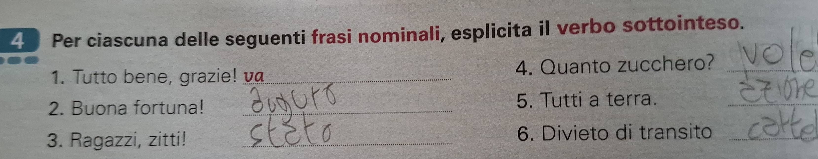 Per ciascuna delle seguenti frasi nominali, esplicita il verbo sottointeso. 
1. Tutto bene, grazie! _4. Quanto zucchero?_ 
2. Buona fortuna!_ 
5. Tutti a terra._ 
3. Ragazzi, zitti!_ 
_ 
6. Divieto di transito_