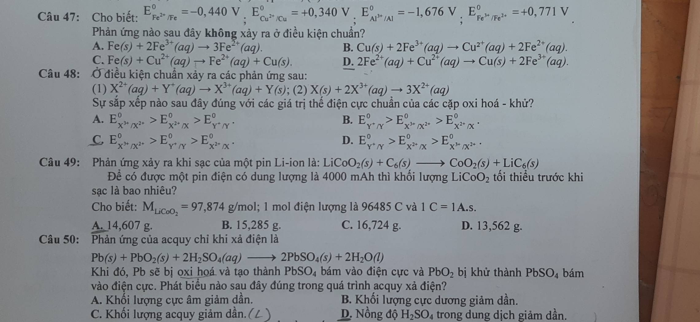 Cho biết: E_Fe^(2+)/Fe^circ =-0,440V,E_Cu^(2+)/Cu^circ =+0,340V,E_Al^(3+)/Al^circ =-1,676V,E_Fe^(3+)/Fe^(2+)^circ =+0,771V
Phản ứng nào sau đây không xảy ra ở điều kiện chuẩn?
A. Fe(s)+2Fe^(3+)(aq)to 3Fe^(2+)(aq). B. Cu(s)+2Fe^(3+)(aq)to Cu^(2+)(aq)+2Fe^(2+)(aq).
C. Fe(s)+Cu^(2+)(aq)to Fe^(2+)(aq)+Cu(s). D. 2Fe^(2+)(aq)+Cu^(2+)(aq)to Cu(s)+2Fe^(3+)(aq).
Câu 48:  Ở điều kiện chuẩn xảy ra các phản ứng sau:
(1) X^(2+)(aq)+Y^+(aq)to X^(3+)(aq)+Y(s); (2) X(s)+2X^(3+)(aq)to 3X^(2+)(aq)
Sự sắp xếp nào sau đây đúng với các giá trị thế điện cực chuẩn của các cặp oxi hoá - khử?
A. E_X^(3+)/X^(2+)^0>E_X^(2+)/X^0>E_Y^+/Y^0. B. E_Y^+/Y^0>E_X^(3+)/X^(2+)^0>E_X^(2+)/X^0.
C. E_X^(3+)/X^(2+)^0>E_Y^+/Y^0>E_X^(2+)/X^0. D. E_Y^+/Y^0>E_X^(2+)/X^0>E_X^(3+)/X^(2+)^0.
Câu 49: Phản ứng xảy ra khi sạc của một pin Li-ion là: Li LiCoO_2(s)+C_6(s)to CoO_2(s)+LiC_6(s)
Để có được một pin điện có dung lượng là 4000 mAh thì khối lượng LiCoO_2 tối thiều trước khi
sạc là bao nhiêu?
Cho biết: M_LiCoO_2=97,874g g/mol; 1 mol điện lượng là 96485 C và 1C=1A.s.
A. 14,607 g. B. 15,285 g. C. 16,724 g. D. 13,562 g.
Câu 50: :Phản ứng của acquy chỉ khi xả điện là
Pb(s)+PbO_2(s)+2H_2SO_4(aq)to 2PbSO_4(s)+2H_2O(l)
Khi đó, Pb sẽ bị oxi hoá và tạo thành PbSO_4 bám vào điện cực và PbO_2 bị khử thành PbSO_4 bám
vào điện cực. Phát biểu nào sau đây đúng trong quá trình acquy xả điện?
A. Khối lượng cực âm giảm dần. B. Khối lượng cực dương giảm dần.
C. Khối lượng acquy giảm dần.( D. Nồng độ H_2SO_4 trong dung dịch giảm dần.