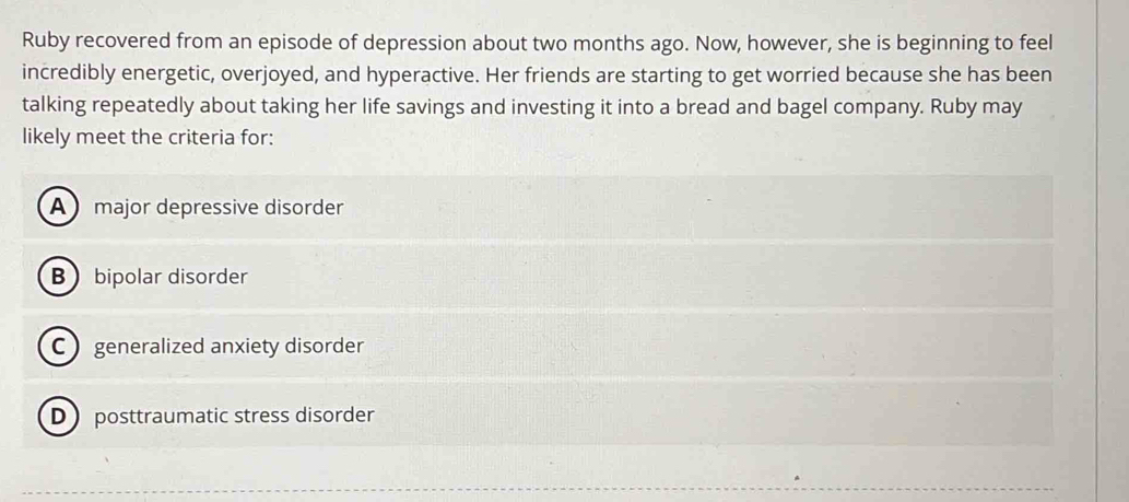 Ruby recovered from an episode of depression about two months ago. Now, however, she is beginning to feel
incredibly energetic, overjoyed, and hyperactive. Her friends are starting to get worried because she has been
talking repeatedly about taking her life savings and investing it into a bread and bagel company. Ruby may
likely meet the criteria for:
A major depressive disorder
B bipolar disorder
C generalized anxiety disorder
D posttraumatic stress disorder