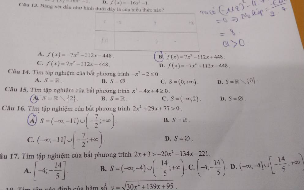 (x)-16x-1 D. f(x)=-16x^2-1.
Cầu 13. Bảng xét dấu như hình dưới đây là của biểu thức nào?
A. f(x)=-7x^2-112x-448.
B f(x)=7x^2-112x+448.
C. f(x)=7x^2-112x-448.
D. f(x)=-7x^2+112x-448.
Câu 14. Tìm tập nghiệm của bất phương trình -x^2-2≤ 0.
A. S=R. B. S=varnothing . C. S=(0,+∈fty ). D. S=R 0 .
Câu 15. Tìm tập nghiệm của bất phương trình x^2-4x+4≥ 0
A. S=R 2 . B. S=R. C. S=(-∈fty ;2). D. S=varnothing .
Câu 16. Tìm tập nghiệm của bất phương trình 2x^2+29x+77>0.
A S=(-∈fty ;-11)∪ (- 7/2 ;+∈fty ).
B. S=R.
C. (-∈fty ;-11]∪ [- 7/2 ;+∈fty ).
D. S=varnothing .
ầu 17. Tìm tập nghiệm của bất phương trình 2x+3>-20x^2-134x-221.
A. [-4;- 14/5 ]. B. S=(-∈fty ;-4)∪ (- 14/5 ;+∈fty ) C. (-4;- 14/5 ). D. (-∈fty ;-4]∪ [- 14/5 ;+∈fty )
ua  h m số v=sqrt(30x^2+139x+95).