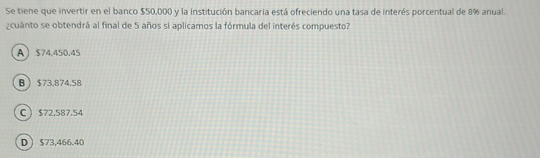 Se tiene que invertir en el banco $50,000 y la institución bancaria está ofreciendo una tasa de interés porcentual de 8% anual.
¿cuánto se obtendrá al final de 5 años si aplicamos la fórmula del interés compuesto?
A $74,450.45
B $73,874.58
C $72,587.54
D $73,466.40