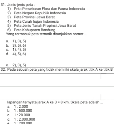 Jenis-jenis peta :
1) Peta Persebaran Flora dan Fauna Indonesia
2) Peta Negara Republik Indonesia
3) Peta Provinsi Jawa Barat
4) Peta Curah hujan Indonesia
5) Peta Jenis Tanah Propinsi Jawa Barat
6) Peta Kabupaten Bandung
Yang termasuk peta tematik ditunjukkan nomor ...
a. 1),3),5)
b. 3),5),6)
C. 1).4).5
dì 4),5), 6 1
e. 2), 3), 5
32. Pada sebuah peta yang tidak memiliki skala jarak titik A ke titik B
lapangan ternyata jarak A ke B=8km. Skala peta adalah ...
a. 1:2.000
b. 1:500.000
C. 1:20.000
d. 1:2.000.000
。 1· 200000