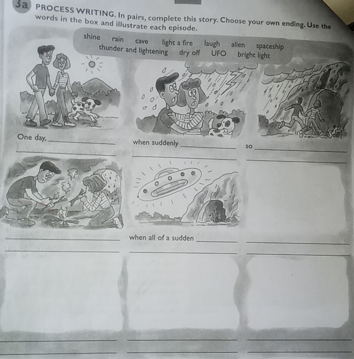 PROCESS WRITING. In pairs, complete this story. Choose your own ending. Use the 
words in the box and illustrate each episode. 
shine rain cave light a fire laugh allen spaceship 
thunder and lightening dry off UFO bright light 
_ 
_ 
One day, _when suddenly _so 
_ 
_ 
_ 
_when all of a sudden_ 
_ 
_ 
_ 
__ 
_ 
_ 
__