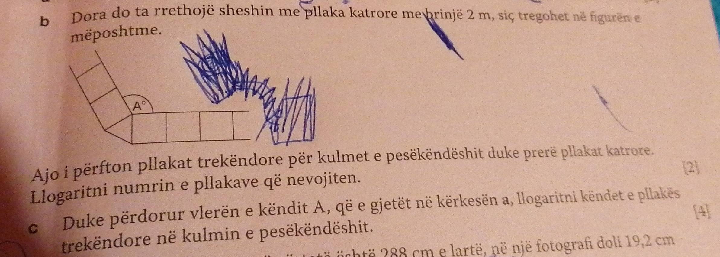 Dora do ta rrethojë sheshin me pllaka katrore me brinjë 2 m, siç tregohet në figurën en
Ajo i përfton pllakat trekëndore për kulmet e pesëkëndëshit duke prerë pllakat katrore.
[2]
Llogaritni numrin e pllakave që nevojiten.
c Duke përdorur vlerën e këndit A, që e gjetët në kërkesën a, llogaritni këndet e pllakës
[4]
trekëndore në kulmin e pesëkëndëshit.
chtë 288 cm e lartë, në një fotograf doli 19,2 cm