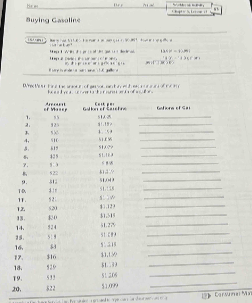 Name Date Period Workbook Activity 
Chapter 9, Lesson 13 63 
Buying Gasoline 
EXAMPLE ) Barry has $15.00. He wants to buy gas at 10.99. How many gallons
can he buy? 
Step 1 Write the price of the gas as a decimal. 10.99^9=$0.999
Step 2 Divide the amount of money 15.01=15.00 ||θ | 
by the price of one gallon of gas. .999) 15.000 00
Barry is able to purchase 15.0 gallons. 
Directions Find the amount of gas you can buy with each amount of money. 
Round your answer to the nearest tenth of a gallon. 
uldance Service, Ine. Permission is granted to reproduce for classroom use only. Consumer Mat