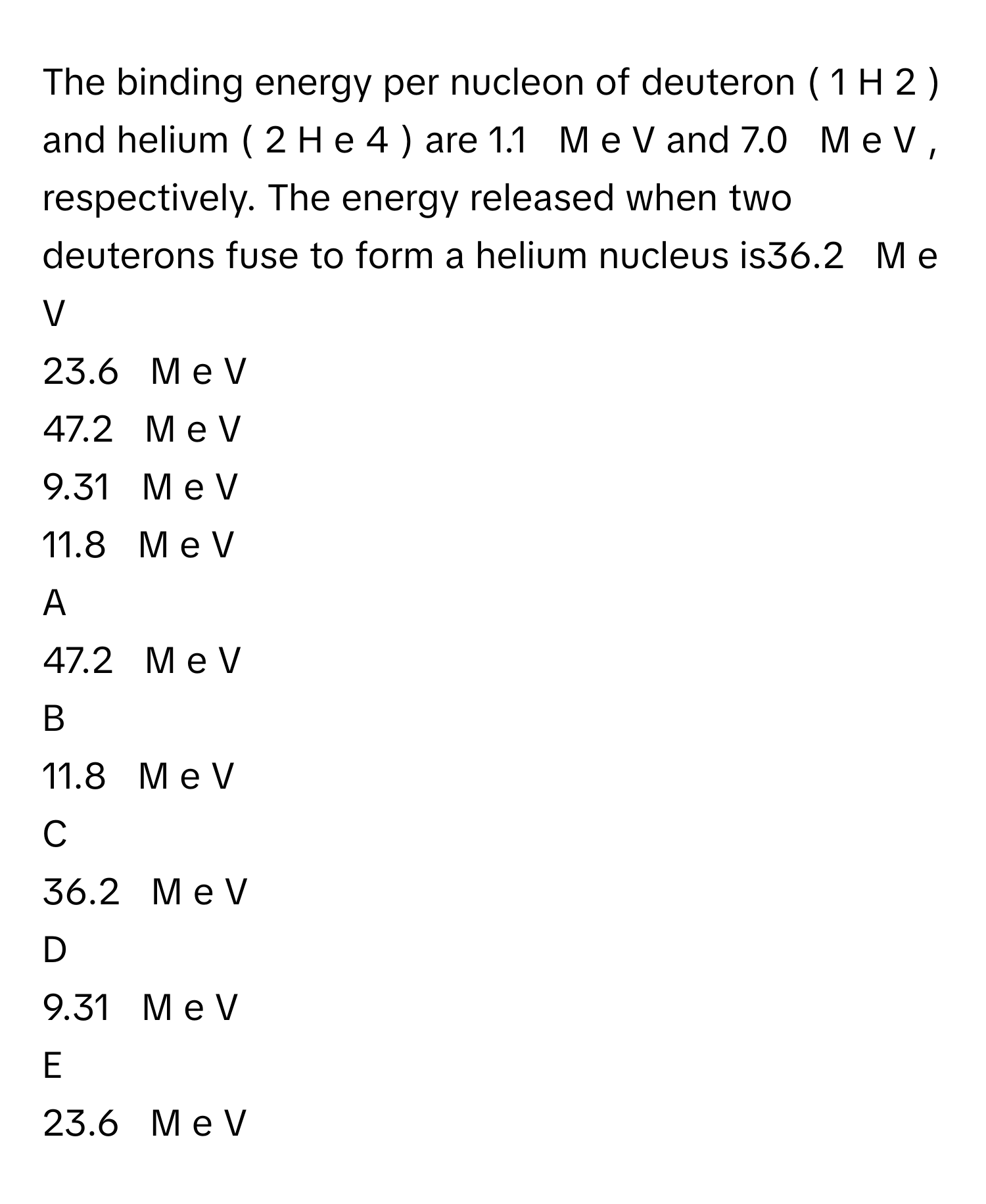 The binding energy per nucleon of deuteron (   1      H   2      )      and helium (   2      H  e   4      )      are 1.1     M  e  V      and 7.0     M  e  V     , respectively. The energy released when two deuterons fuse to form a helium nucleus is36.2     M  e  V     
23.6     M  e  V     
47.2     M  e  V     
9.31     M  e  V     
11.8     M  e  V     

A  
47.2     M  e  V      


B  
11.8     M  e  V      


C  
36.2     M  e  V      


D  
9.31     M  e  V      


E  
23.6     M  e  V