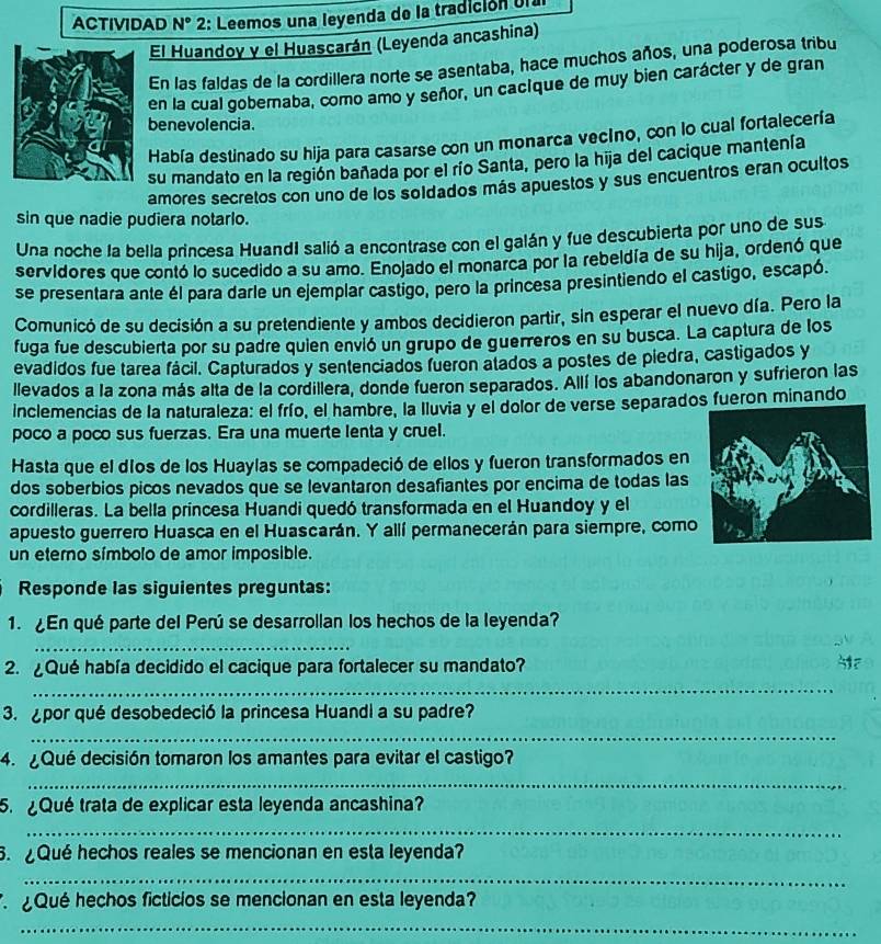 ACTIVIDAD N° 2: Leemos una leyenda de la tradición Un
El Huandoy y el Huascarán (Leyenda ancashina)
En las faldas de la cordillera norte se asentaba, hace muchos años, una poderosa tribu
en la cual gobernaba, como amo y señor, un cacíque de muy bien carácter y de gran
benevolencia.
Había destinado su hija para casarse con un monarca vecíno, con lo cual fortalecería
su mandato en la región bañada por el río Santa, pero la hija del cacique mantenía
amores secretos con uno de los soldados más apuestos y sus encuentros eran ocultos
sin que nadie pudiera notarlo.
Una noche la bella princesa HuandI salió a encontrase con el galán y fue descubierta por uno de sus
servidores que contó lo sucedido a su amo. Enojado el monarca por la rebeldía de su hija, ordenó que
se presentara ante él para darle un ejemplar castigo, pero la princesa presintiendo el castigo, escapó.
Comunicó de su decisión a su pretendiente y ambos decidieron partir, sin esperar el nuevo día. Pero la
fuga fue descubierta por su padre quien envió un grupo de guerreros en su busca. La captura de los
evadidos fue tarea fácil. Capturados y sentenciados fueron atados a postes de piedra, castigados y
llevados a la zona más alta de la cordillera, donde fueron separados. Allí los abandonaron y sufrieron las
inclemencias de la naturaleza: el frío, el hambre, la lluvia y el dolor de verse separados fueron minando
poco a poco sus fuerzas. Era una muerte lenta y cruel.
Hasta que el díos de los Huaylas se compadeció de ellos y fueron transformados en
dos soberbios picos nevados que se levantaron desafiantes por encima de todas las
cordilleras. La bella princesa Huandi quedó transformada en el Huandoy y el
apuesto guerrero Huasca en el Huascarán. Y allí permanecerán para siempre, como
un eterno símbolo de amor imposible.
Responde las siguientes preguntas:
1. ¿En qué parte del Perú se desarrollan los hechos de la leyenda?
_
2. ¿Qué había decidido el cacique para fortalecer su mandato?
” 
_
3. ¿por qué desobedeció la princesa Huandi a su padre?
_
4. ¿Qué decisión tomaron los amantes para evitar el castigo?
_
5.¿Qué trata de explicar esta leyenda ancashina?
_
3. ¿Qué hechos reales se mencionan en esta leyenda?
_
¿Qué hechos ficticios se mencionan en esta leyenda?
_