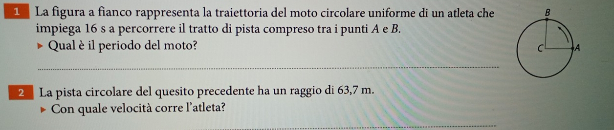 La figura a fianco rappresenta la traiettoria del moto circolare uniforme di un atleta che 
impiega 16 s a percorrere il tratto di pista compreso tra i punti A e B. 
Qual è il periodo del moto? 
_ 
2 La pista circolare del quesito precedente ha un raggio di 63,7 m. 
Con quale velocità corre l'atleta? 
_