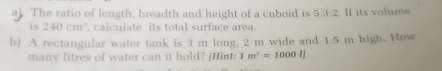 The ratio of length, breadth and height of a cuboid is 5:3:2. If its volume 
is 240cm^3 , calculate its total surface area. 
b) A rectangular water tank is 3 m long. 2 m wide and 1.5 m high. How 
many litres of water can it hold? [Hint: 1m^3=1000I]