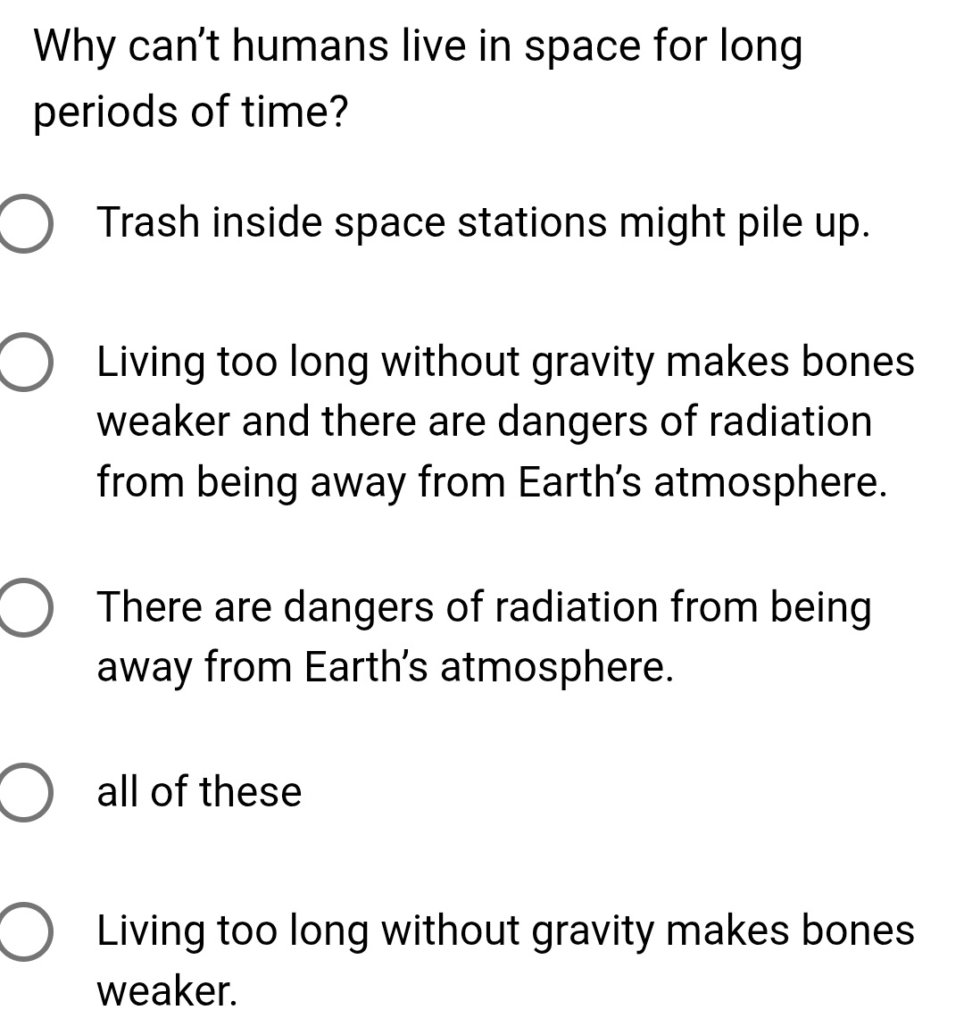 Why can't humans live in space for long
periods of time?
Trash inside space stations might pile up.
Living too long without gravity makes bones
weaker and there are dangers of radiation
from being away from Earth's atmosphere.
There are dangers of radiation from being
away from Earth's atmosphere.
all of these
Living too long without gravity makes bones
weaker.