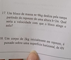 Um bloco de massa m=8kg desliza pela rampa 
partindo do repouso de uma altura h=2m. Qual 
seria a velocidade com que o bloco atinge o 
solo? 
18. Um corpo de 2kg inicialmente em repouso, é 
puxado sobre uma superficie horizontal, de 4N