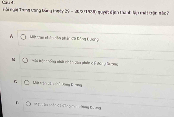 Hội nghị Trung ương Đảng (ngày 29 - 30 /3/1938) quyết định thành lập mặt trận nào?
A Mặt trận nhân dân phản đế Đông Dương
B Mặt trận thống nhất nhân dân phản đế Đông Dương
C Mặt trận dân chủ Đông Dương
D Mặt trận phản đế đồng minh Đông Dương