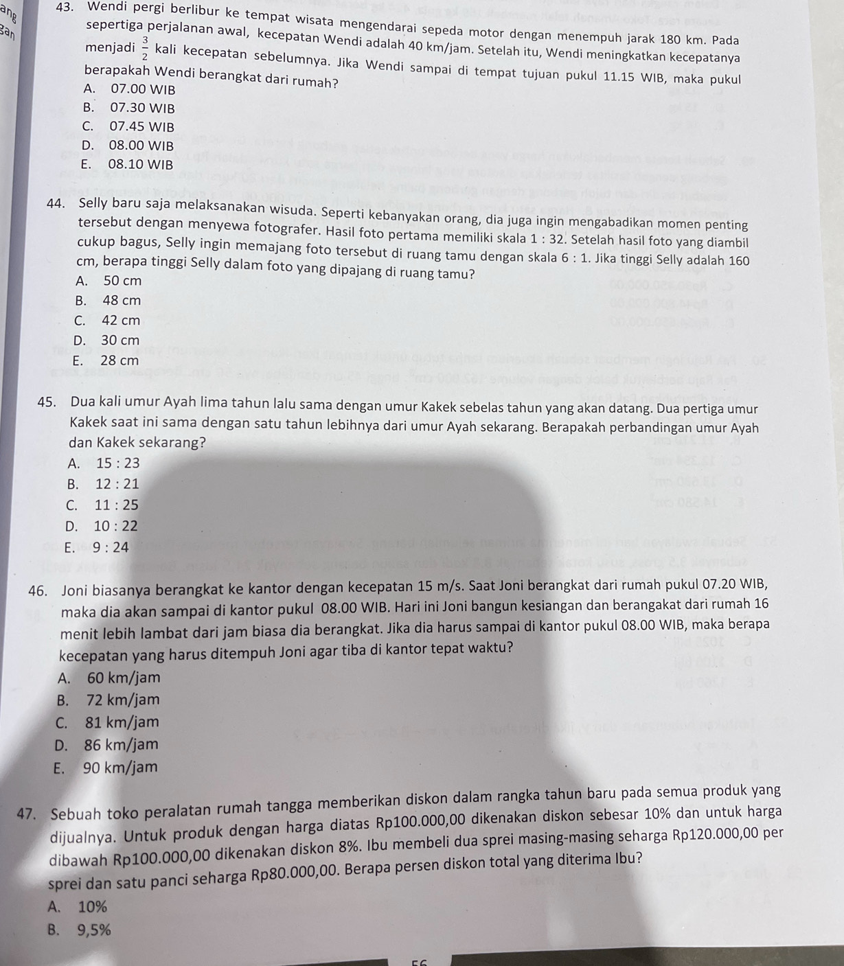 ang
43. Wendi pergi berlibur ke tempat wisata mengendarai sepeda motor dengan menempuh jarak 180 km. Pada
gan
sepertiga perjalanan awal, kecepatan Wendi adalah 40 km/jam. Setelah itu, Wendi meningkatkan kecepatanya
menjadi  3/2  kali kecepatan sebelumnya. Jika Wendi sampai di tempat tujuan pukul 11.15 WIB, maka pukul
berapakah Wendi berangkat dari rumah?
A. 07.00 WIB
B. 07.30 WIB
C. 07.45 WIB
D. 08.00 WIB
E. 08.10 WIB
44. Selly baru saja melaksanakan wisuda. Seperti kebanyakan orang, dia juga ingin mengabadikan momen penting
tersebut dengan menyewa fotografer. Hasil foto pertama memiliki skala 1:32. Setelah hasil foto yang diambil
cukup bagus, Selly ingin memajang foto tersebut di ruang tamu dengan skala 6:1. Jika tinggi Selly adalah 160
cm, berapa tinggi Selly dalam foto yang dipajang di ruang tamu?
A. 50 cm
B. 48 cm
C. 42 cm
D. 30 cm
E. 28 cm
45. Dua kali umur Ayah lima tahun lalu sama dengan umur Kakek sebelas tahun yang akan datang. Dua pertiga umur
Kakek saat ini sama dengan satu tahun lebihnya dari umur Ayah sekarang. Berapakah perbandingan umur Ayah
dan Kakek sekarang?
A. 15:23
B. 12:21
C. 11:25
D. 10:22
E. 9:24
46. Joni biasanya berangkat ke kantor dengan kecepatan 15 m/s. Saat Joni berangkat dari rumah pukul 07.20 WIB,
maka dia akan sampai di kantor pukul 08.00 WIB. Hari ini Joni bangun kesiangan dan berangakat dari rumah 16
menit lebih lambat dari jam biasa dia berangkat. Jika dia harus sampai di kantor pukul 08.00 WIB, maka berapa
kecepatan yang harus ditempuh Joni agar tiba di kantor tepat waktu?
A. 60 km/jam
B. 72 km/jam
C. 81 km/jam
D. 86 km/jam
E. 90 km/jam
47. Sebuah toko peralatan rumah tangga memberikan diskon dalam rangka tahun baru pada semua produk yang
dijualnya. Untuk produk dengan harga diatas Rp100.000,00 dikenakan diskon sebesar 10% dan untuk harga
dibawah Rp100.000,00 dikenakan diskon 8%. Ibu membeli dua sprei masing-masing seharga Rp120.000,00 per
sprei dan satu panci seharga Rp80.000,00. Berapa persen diskon total yang diterima Ibu?
A. 10%
B. 9,5%