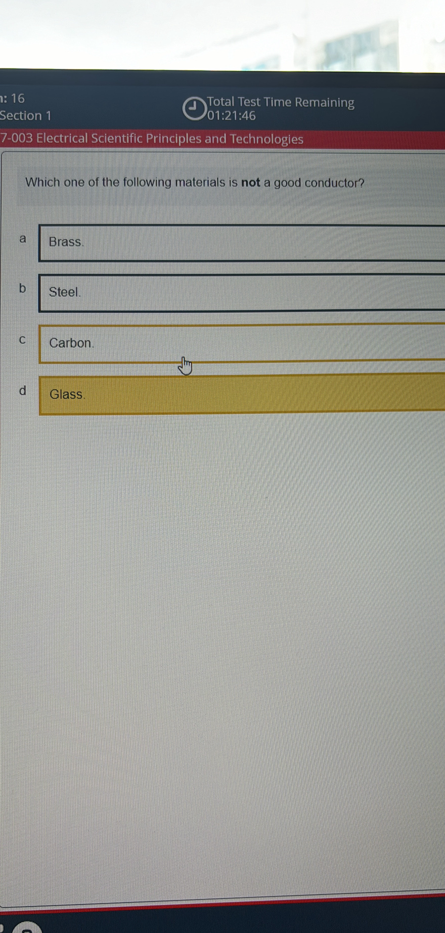 Total Test Time Remaining

Section 1 01:21:46
7-003 Electrical Scientific Principles and Technologies
Which one of the following materials is not a good conductor?
a Brass.
b Steel.
C Carbon.
d Glass