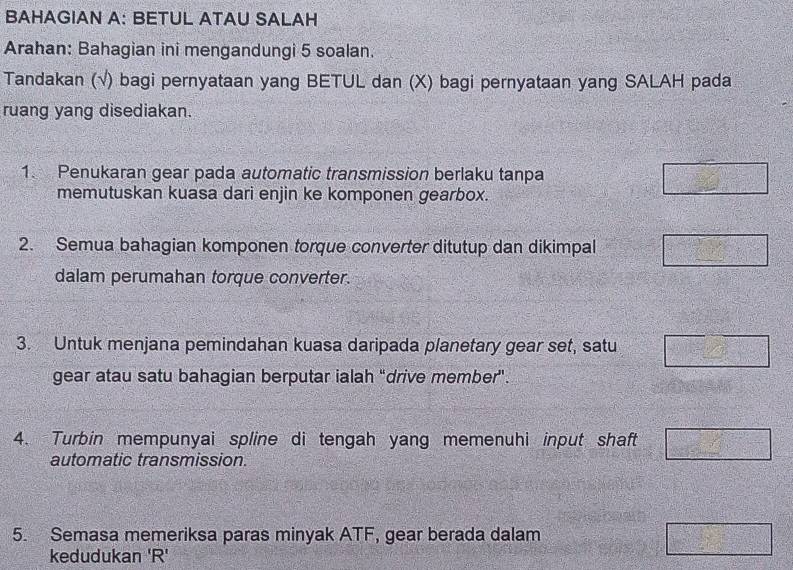 BAHAGIAN A: BETUL ATAU SALAH 
Arahan: Bahagian ini mengandungi 5 soalan. 
Tandakan (√) bagi pernyataan yang BETUL dan (X) bagi pernyataan yang SALAH pada 
ruang yang disediakan. 
1. Penukaran gear pada automatic transmission berlaku tanpa 
memutuskan kuasa dari enjin ke komponen gearbox. 
2. Semua bahagian komponen torque converter ditutup dan dikimpal 
dalam perumahan torque converter. 
3. Untuk menjana pemindahan kuasa daripada planetary gear set, satu 
gear atau satu bahagian berputar ialah “drive member". 
4. Turbin mempunyai spline di tengah yang memenuhi input shaft 
automatic transmission. 
5. Semasa memeriksa paras minyak ATF, gear berada dalam 
kedudukan ' R '