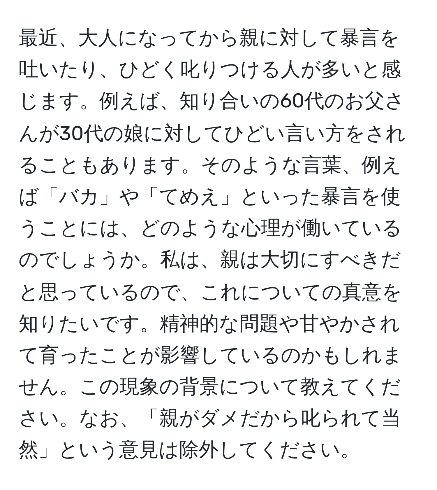 最近、大人になってから親に対して暴言を吐いたり、ひどく叱りつける人が多いと感じます。例えば、知り合いの60代のお父さんが30代の娘に対してひどい言い方をされることもあります。そのような言葉、例えば「バカ」や「てめえ」といった暴言を使うことには、どのような心理が働いているのでしょうか。私は、親は大切にすべきだと思っているので、これについての真意を知りたいです。精神的な問題や甘やかされて育ったことが影響しているのかもしれません。この現象の背景について教えてください。なお、「親がダメだから叱られて当然」という意見は除外してください。