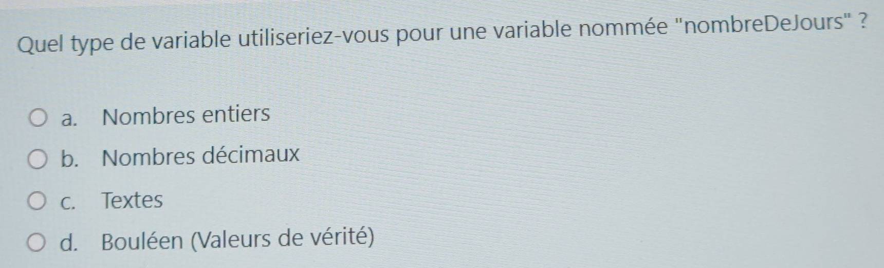 Quel type de variable utiliseriez-vous pour une variable nommée "nombreDeJours" ?
a. Nombres entiers
b. Nombres décimaux
c. Textes
d. Bouléen (Valeurs de vérité)