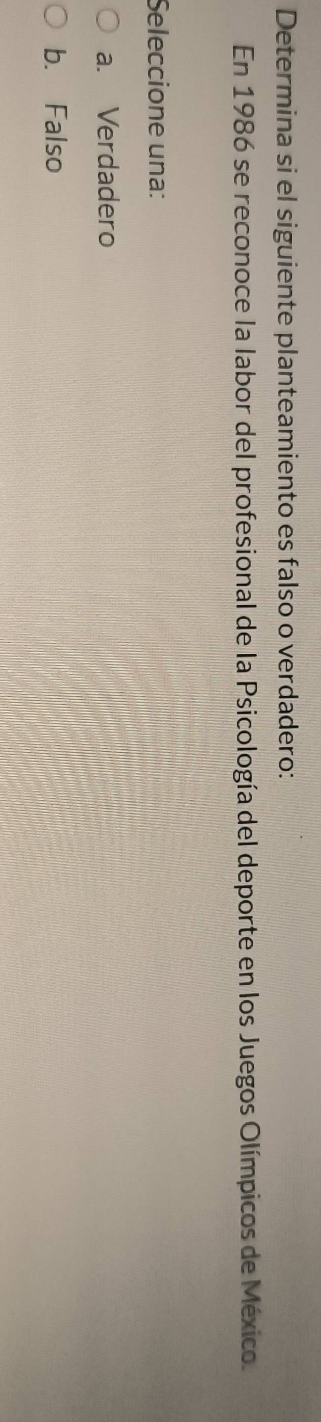 Determina si el siguiente planteamiento es falso o verdadero:
En 1986 se reconoce la labor del profesional de la Psicología del deporte en los Juegos Olímpicos de México.
Seleccione una:
a. Verdadero
b. Falso