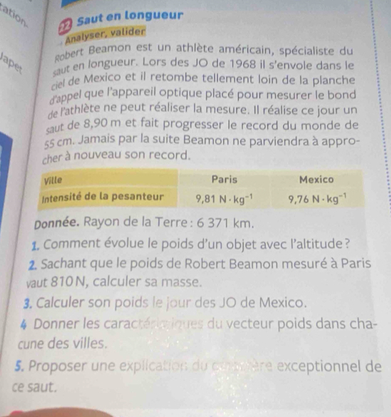 ation  Saut en longueur
Analyser, valider
Robert Beamon est un athlète américain, spécialiste du
ape saut en longueur. Lors des JO de 1968 il s'envole dans le
ciel de Mexico et il retombe tellement loin de la planche
d'appel que l'appareil optique placé pour mesurer le bond
de l'athlète ne peut réaliser la mesure. Il réalise ce jour un
saut de 8,90 m et fait progresser le record du monde de
55 cm. Jamais par la suite Beamon ne parviendra à appro-
cher à nouveau son record.
Donnée. Rayon de la Terre : 6 371 km.
1. Comment évolue le poids d’un objet avec l’altitude ?
2. Sachant que le poids de Robert Beamon mesuré à Paris
vaut 810 N, calculer sa masse.
3. Calculer son poids le jour des JO de Mexico.
* Donner les caractérieiques du vecteur poids dans cha-
cune des villes.
5. Proposer une explication du cuortère exceptionnel de
ce saut.