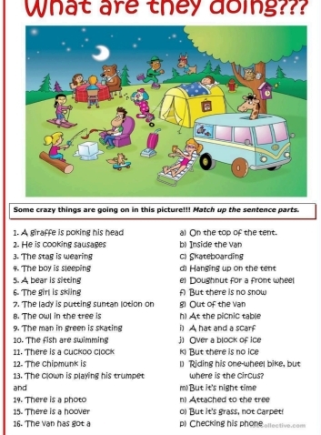 What are they doing???
Some crazy things are going on in this picture!!! Match up the sentence parts.
1. A giraffe is poking his head al On the top of the tent.
2. He is cooking sausages b) Inside the van
3. The stag is wearing C) Skateboarding
9. The boy is sleeping d) Hanging up on the tent
5. A bear is sitting el Doughnut for a front whee
6. The girl is skling A But there is no snow
7. The lady is putting suntan lotion on Out of the Van
B. The owl in the tree is h) At the picnic table
9. The man in green is skating A hat and a scar
10. The fish are swimming j) Over a block of ice
11. There is a cuckoo clock k) But there is no ice
12. The chipmunk is 1] Riding his one-wheel bike, but
13. The clown is playing his trumpet where is the circus?
and m) But it's night time
14. There is a photo n) Attached to the tree
15. There is a hoover o) But it's grass, not carpet!
16. The vạn has got a p) Checking his phone ellective.com