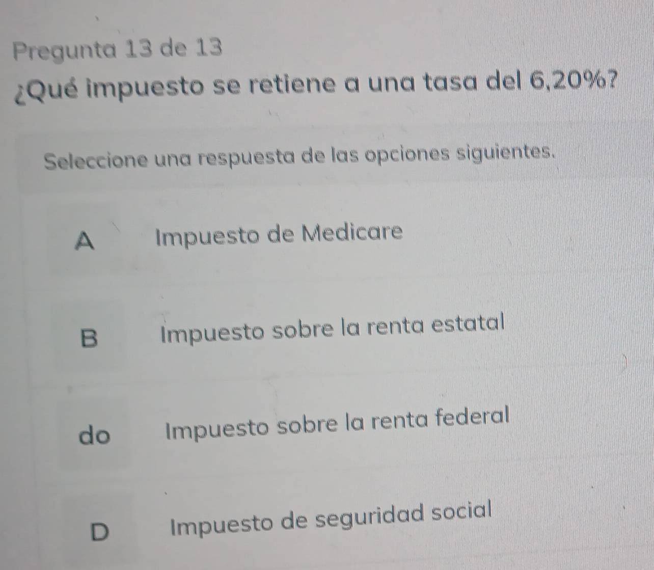 Pregunta 13 de 13
¿Qué impuesto se retiene a una tasa del 6,20%?
Seleccione una respuesta de las opciones siguientes.
A Impuesto de Medicare
B
Impuesto sobre la renta estatal
do Impuesto sobre la renta federal
D Impuesto de seguridad social