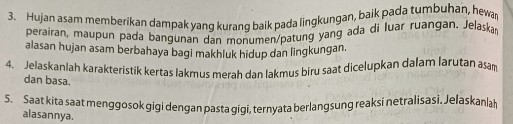 Hujan asam memberikan dampak yang kurang baik pada lingkungan, baik pada tumbuhan, hewan 
perairan, maupun pada bangunan dan monumen/patung yang ada di luar ruangan. Jelaska 
alasan hujan asam berbahaya bagi makhluk hidup dan lingkungan. 
4. Jelaskanlah karakteristik kertas lakmus merah dan lakmus biru saat dicelupkan dalam larutan asam 
dan basa. 
5. Saat kita saat menggosok gigi dengan pasta gigi, ternyata berlangsung reaksi netralisasi. Jelaskanlah 
alasannya.