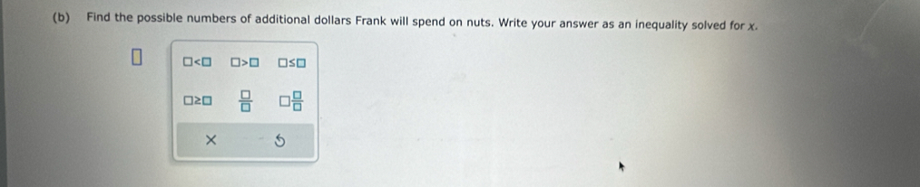 Find the possible numbers of additional dollars Frank will spend on nuts. Write your answer as an inequality solved for x.
□ □ >□ □ ≤ □
□≥□  □ /□   □  □ /□  
× 5