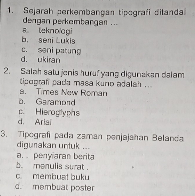 Sejarah perkembangan tipografi ditandai
dengan perkembangan ...
a. teknologi
b. seni Lukis
c. seni patung
d. ukiran
2. Salah satu jenis huruf yang digunakan dalam
tipografi pada masa kuno adalah ...
a. Times New Roman
b. Garamond
c. Hieroglyphs
d. Arial
3. Tipografi pada zaman penjajahan Belanda
digunakan untuk ...
a. , penyiaran berita
b. menulis surat .
c. membuat buku
d. membuat poster