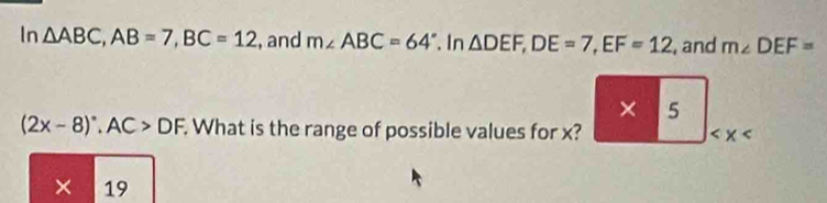 In △ ABC, AB=7, BC=12 , and m∠ ABC=64°. In △ DEF, DE=7, EF=12 , and m∠ DEF=
x_□ □  5
(2x-8)^circ , AC>DF. What is the range of possible values for x?
× 19