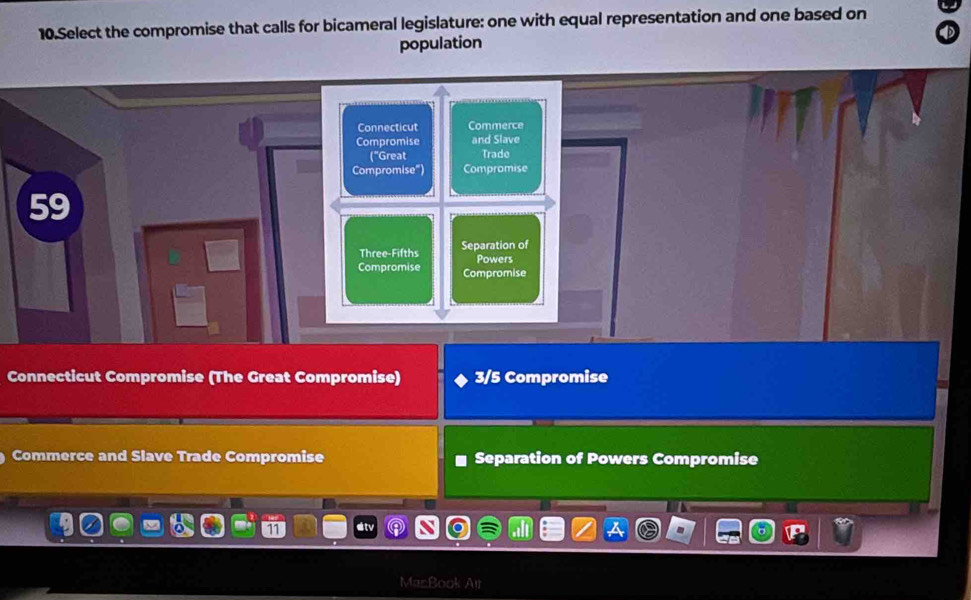 Select the compromise that calls for bicameral legislature: one with equal representation and one based on
population
Connecticut Commerce
Compromise and Slave
("Great Trade
Compromise") Compromise
59
Three-Fifths Separation of
Powers
Compromise Compromise
Connecticut Compromise (The Great Compromise) 3/5 Compromise
Commerce and Slave Trade Compromise Separation of Powers Compromise
MarBook Air