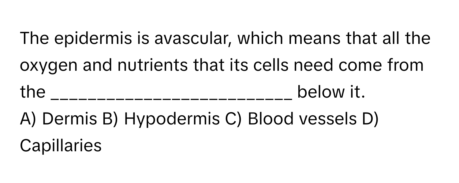 The epidermis is avascular, which means that all the oxygen and nutrients that its cells need come from the __________________________ below it.

A) Dermis B) Hypodermis C) Blood vessels D) Capillaries